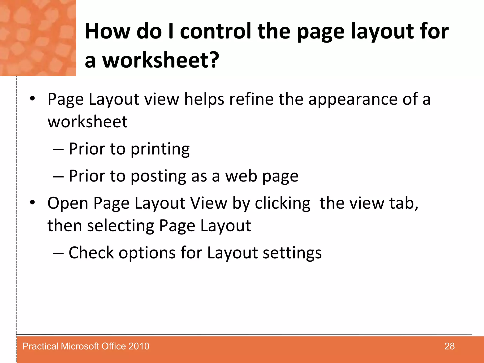 How do I control the page layout for a worksheet?Page Layout view helps refine the appearance of a worksheetPrior to printingPrior to posting as a web pageOpen Page Layout View by clicking  the view tab, then selecting Page LayoutCheck options for Layout settings28Practical Microsoft Office 2010