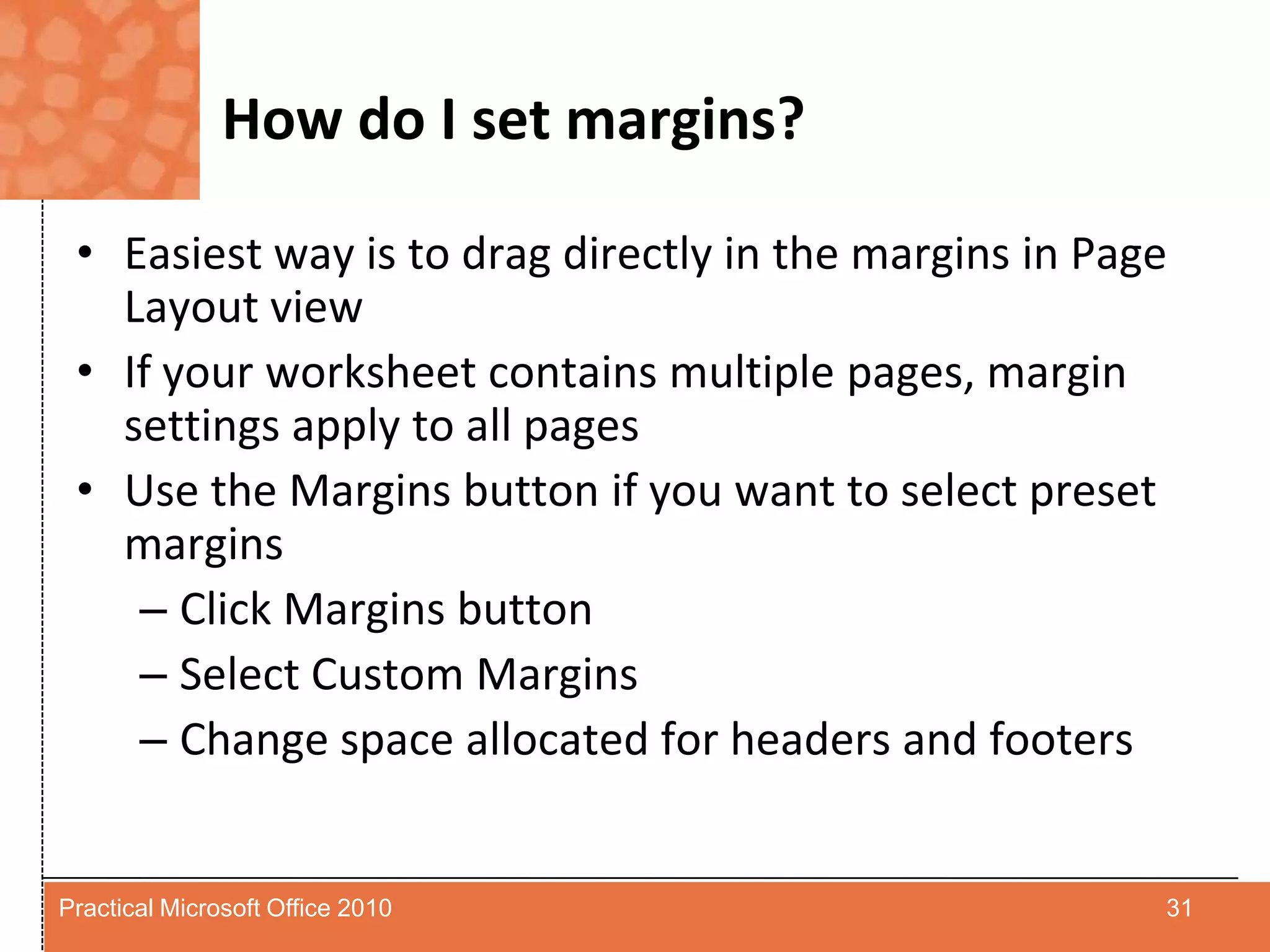 How do I set margins?Easiest way is to drag directly in the margins in Page Layout viewIf your worksheet contains multiple pages, margin settings apply to all pagesUse the Margins button if you want to select preset marginsClick Margins buttonSelect Custom MarginsChange space allocated for headers and footers31Practical Microsoft Office 2010