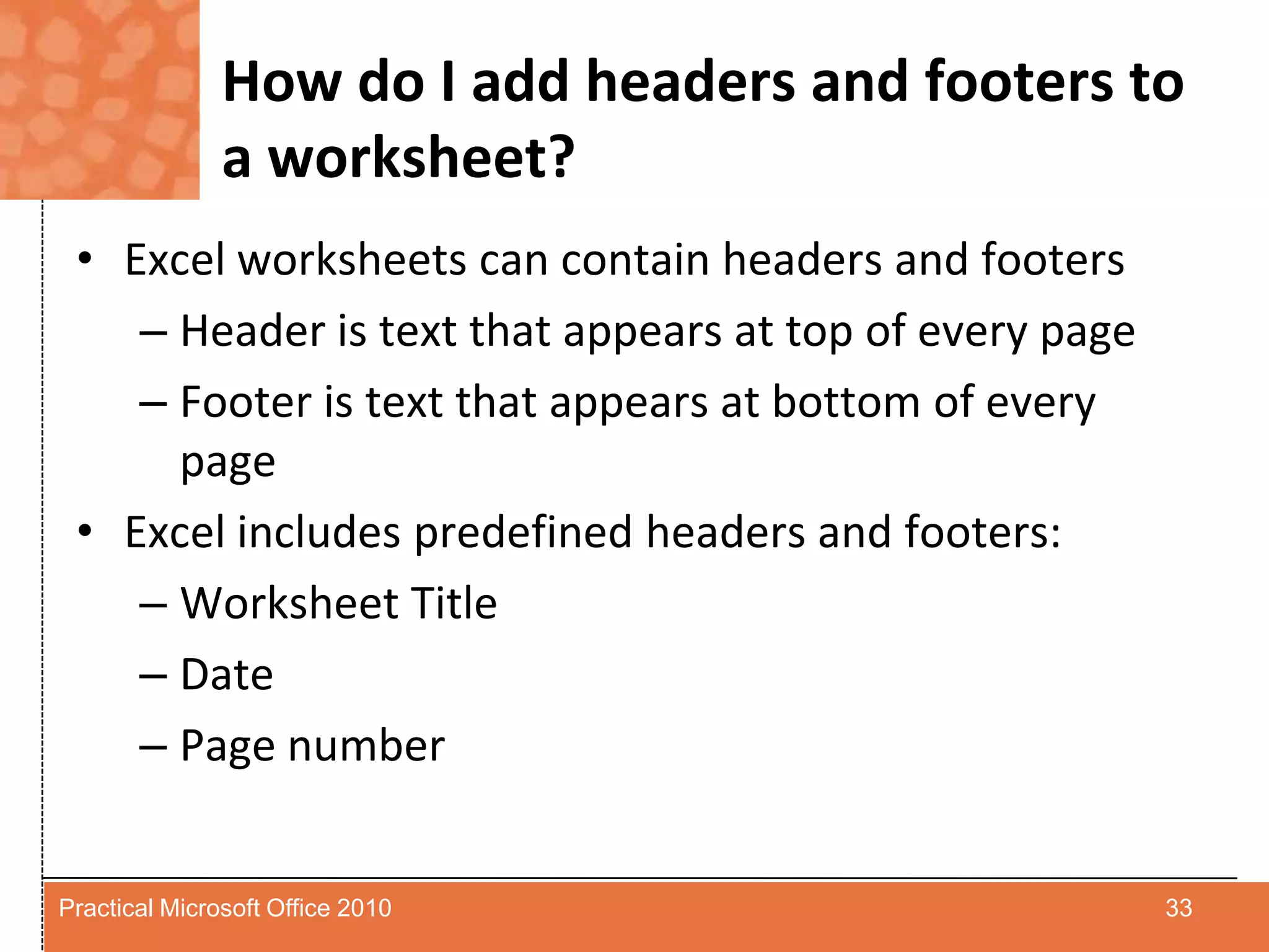 How do I add headers and footers to a worksheet?Excel worksheets can contain headers and footersHeader is text that appears at top of every pageFooter is text that appears at bottom of every pageExcel includes predefined headers and footers:Worksheet TitleDatePage number33Practical Microsoft Office 2010