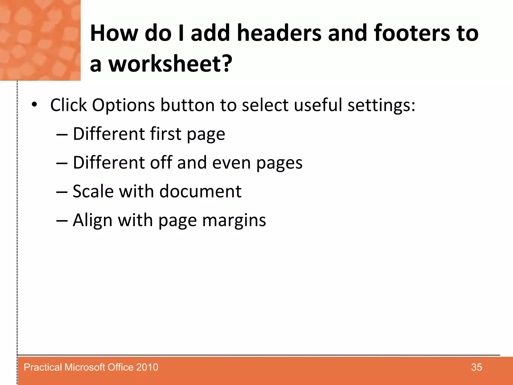 How do I add headers and footers to a worksheet?Click Options button to select useful settings:Different first pageDifferent off and even pagesScale with documentAlign with page margins35Practical Microsoft Office 2010