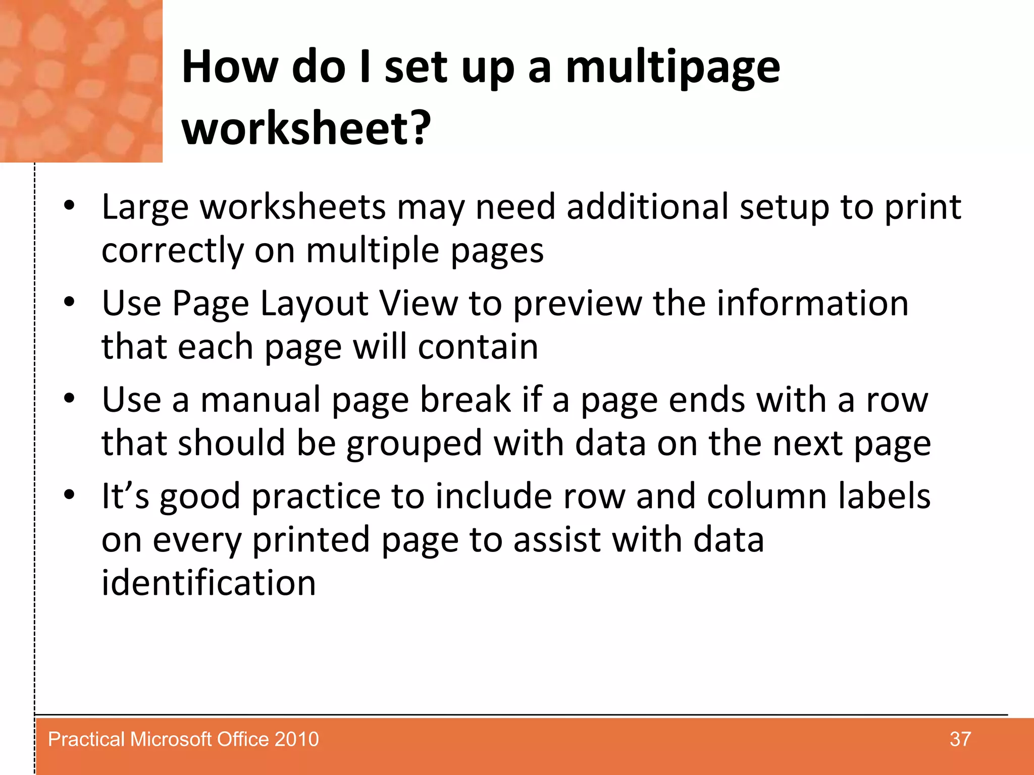 How do I set up a multipage worksheet?Large worksheets may need additional setup to print correctly on multiple pagesUse Page Layout View to preview the information that each page will containUse a manual page break if a page ends with a row that should be grouped with data on the next pageIt’s good practice to include row and column labels on every printed page to assist with data identification37Practical Microsoft Office 2010