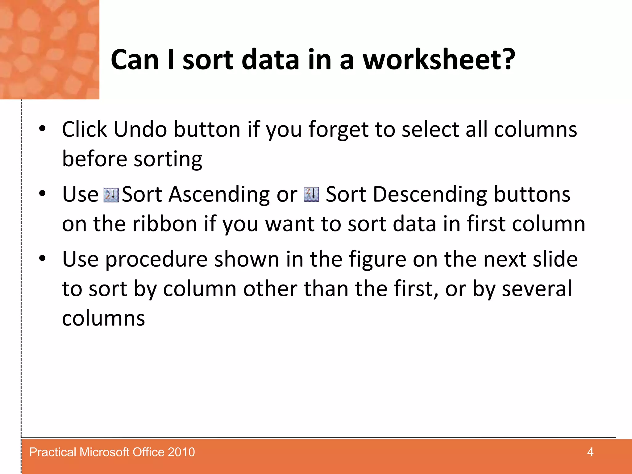 Can I sort data in a worksheet?Click Undo button if you forget to select all columns before sortingUse    Sort Ascending or     Sort Descending buttons on the ribbon if you want to sort data in first columnUse procedure shown in the figure on the next slide to sort by column other than the first, or by several columns4Practical Microsoft Office 2010