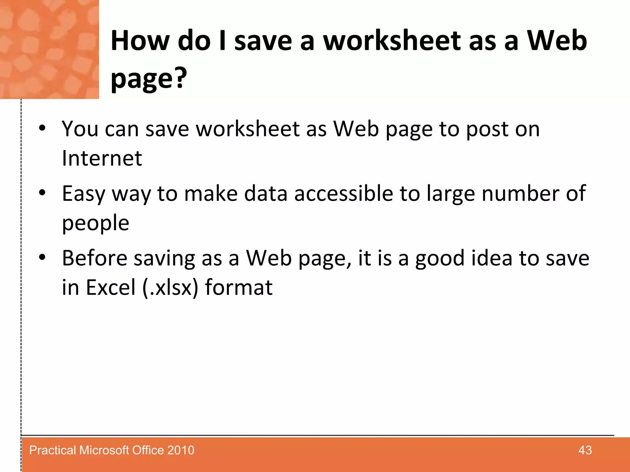 How do I save a worksheet as a Web page?You can save worksheet as Web page to post on InternetEasy way to make data accessible to large number of peopleBefore saving as a Web page, it is a good idea to save in Excel (.xlsx) format43Practical Microsoft Office 2010