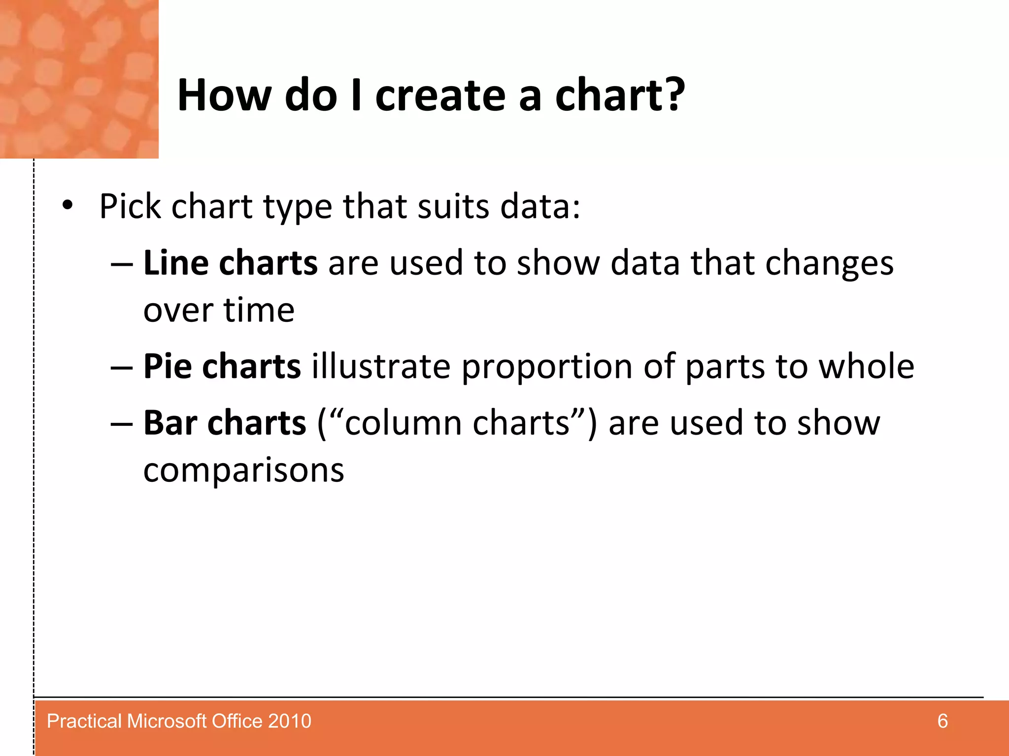 How do I create a chart?Pick chart type that suits data:Line charts are used to show data that changes over timePie charts illustrate proportion of parts to wholeBar charts (“column charts”) are used to show comparisons6Practical Microsoft Office 2010