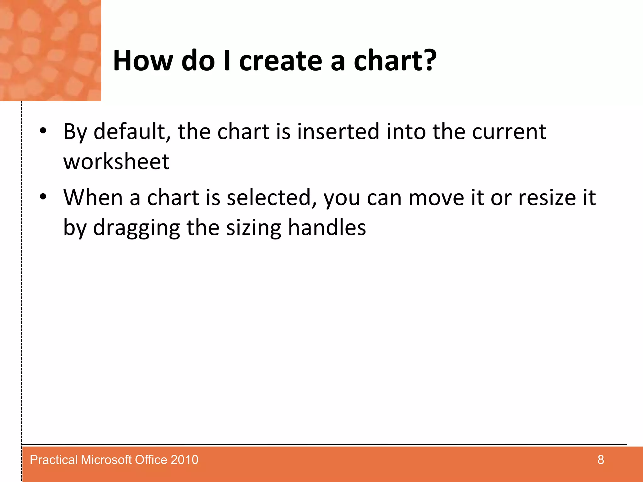 How do I create a chart?By default, the chart is inserted into the current worksheetWhen a chart is selected, you can move it or resize it by dragging the sizing handles8Practical Microsoft Office 2010