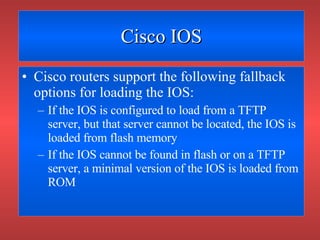 Cisco IOS Cisco routers support the following fallback options for loading the IOS: If the IOS is configured to load from a TFTP server, but that server cannot be located, the IOS is loaded from flash memory If the IOS cannot be found in flash or on a TFTP server, a minimal version of the IOS is loaded from ROM 