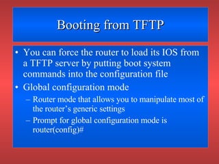 Booting from TFTP You can force the router to load its IOS from a TFTP server by putting boot system commands into the configuration file Global configuration mode Router mode that allows you to manipulate most of the router’s generic settings Prompt for global configuration mode is router(config)# 