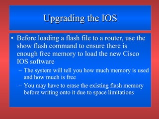 Upgrading the IOS Before loading a flash file to a router, use the show flash command to ensure there is enough free memory to load the new Cisco IOS software The system will tell you how much memory is used and how much is free You may have to erase the existing flash memory before writing onto it due to space limitations 