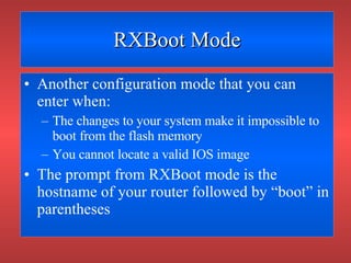 RXBoot Mode Another configuration mode that you can enter when: The changes to your system make it impossible to boot from the flash memory You cannot locate a valid IOS image The prompt from RXBoot mode is the hostname of your router followed by “boot” in parentheses 