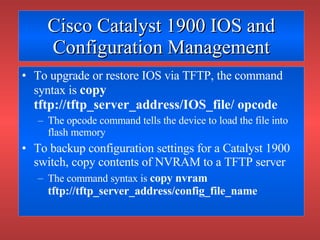 Cisco Catalyst 1900 IOS and Configuration Management To upgrade or restore IOS via TFTP, the command syntax is  copy tftp://tftp_server_address/IOS_file/ opcode The opcode command tells the device to load the file into flash memory To backup configuration settings for a Catalyst 1900 switch, copy contents of NVRAM to a TFTP server The command syntax is  copy nvram tftp://tftp_server_address/config_file_name 
