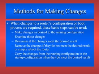 Methods for Making Changes When changes to a router’s configuration or boot process are required, these basic steps can be used: Make changes as desired to the running configuration Examine those changes Determine if the changes meet the desired result Remove the changes if they do not meet the desired result, or simply reboot the router Copy the changes from the running configuration to the startup configuration when they do meet the desired result 
