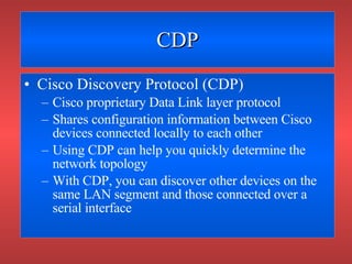 CDP Cisco Discovery Protocol (CDP) Cisco proprietary Data Link layer protocol Shares configuration information between Cisco devices connected locally to each other Using CDP can help you quickly determine the network topology With CDP, you can discover other devices on the same LAN segment and those connected over a serial interface 