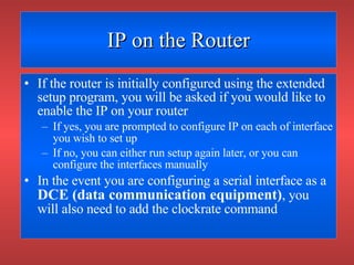 IP on the Router If the router is initially configured using the extended setup program, you will be asked if you would like to enable the IP on your router If yes, you are prompted to configure IP on each of interface you wish to set up If no, you can either run setup again later, or you can configure the interfaces manually In the event you are configuring a serial interface as a  DCE (data communication equipment) , you will also need to add the clockrate command 