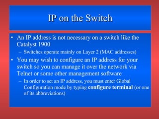 IP on the Switch An IP address is not necessary on a switch like the Catalyst 1900 Switches operate mainly on Layer 2 (MAC addresses) You may wish to configure an IP address for your switch so you can manage it over the network via Telnet or some other management software In order to set an IP address, you must enter Global Configuration mode by typing  configure terminal   (or one of its abbreviations) 