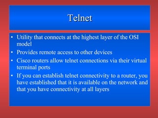 Telnet Utility that connects at the highest layer of the OSI model Provides remote access to other devices Cisco routers allow telnet connections via their virtual terminal ports If you can establish telnet connectivity to a router, you have established that it is available on the network and that you have connectivity at all layers 