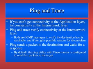 Ping and Trace If you can’t get connectivity at the Application layer, try connectivity at the Internetwork layer Ping and trace verify connectivity at the Internetwork layer Both use ICMP messages to verify the destination host is reachable, and if not, give possible reasons for the problem Ping sends a packet to the destination and waits for a response By default, the ping utility with Cisco routers is configured to send five packets to the target 
