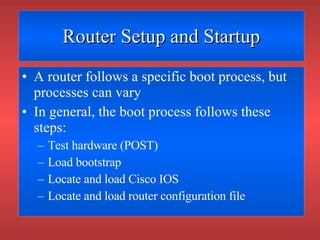 Router Setup and Startup A router follows a specific boot process, but processes can vary In general, the boot process follows these steps: Test hardware (POST) Load bootstrap Locate and load Cisco IOS Locate and load router configuration file 
