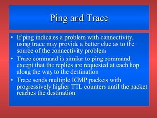 Ping and Trace If ping indicates a problem with connectivity, using trace may provide a better clue as to the source of the connectivity problem Trace command is similar to ping command, except that the replies are requested at each hop along the way to the destination Trace sends multiple ICMP packets with progressively higher TTL counters until the packet reaches the destination 