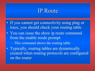 IP Route If you cannot get connectivity using ping or trace, you should check your routing table You can issue the show ip route command from the enable mode prompt This command shows the routing table Typically, routing tables are dynamically created when routing protocols are configured on the router 
