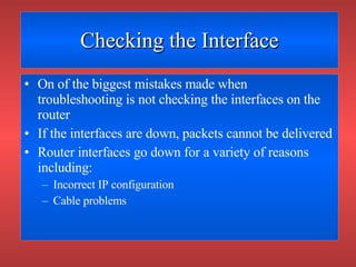 Checking the Interface On of the biggest mistakes made when troubleshooting is not checking the interfaces on the router If the interfaces are down, packets cannot be delivered Router interfaces go down for a variety of reasons including: Incorrect IP configuration Cable problems 