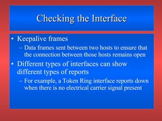 Checking the Interface Keepalive frames Data frames sent between two hosts to ensure that the connection between those hosts remains open Different types of interfaces can show different types of reports For example, a Token Ring interface reports down when there is no electrical carrier signal present 