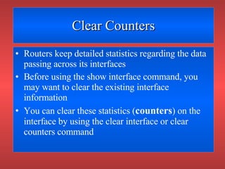 Clear Counters Routers keep detailed statistics regarding the data passing across its interfaces Before using the show interface command, you may want to clear the existing interface information You can clear these statistics ( counters ) on the interface by using the clear interface or clear counters command 