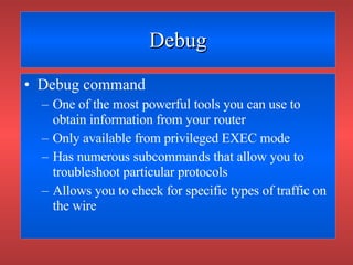 Debug Debug command One of the most powerful tools you can use to obtain information from your router Only available from privileged EXEC mode Has numerous subcommands that allow you to troubleshoot particular protocols Allows you to check for specific types of traffic on the wire 