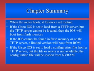 Chapter Summary When the router boots, it follows a set routine If the Cisco IOS is set to load from a TFTP server, but the TFTP server cannot be located, then the IOS will boot from flash memory If the IOS cannot be found in flash memory or on the TFTP server, a limited version will boot from ROM If the Cisco IOS is set to load a configuration file from a TFTP server, but the file or server is not available, the configuration file will be loaded from NVRAM 