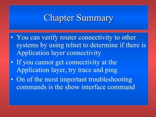 Chapter Summary You can verify router connectivity to other systems by using telnet to determine if there is Application layer connectivity If you cannot get connectivity at the Application layer, try trace and ping On of the most important troubleshooting commands is the show interface command 