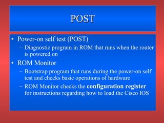 POST Power-on self test (POST) Diagnostic program in ROM that runs when the router is powered on ROM Monitor Bootstrap program that runs during the power-on self test and checks basic operations of hardware ROM Monitor checks the  configuration register  for instructions regarding how to load the Cisco IOS 