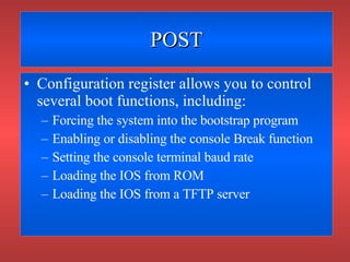 POST Configuration register allows you to control several boot functions, including: Forcing the system into the bootstrap program Enabling or disabling the console Break function Setting the console terminal baud rate Loading the IOS from ROM Loading the IOS from a TFTP server 