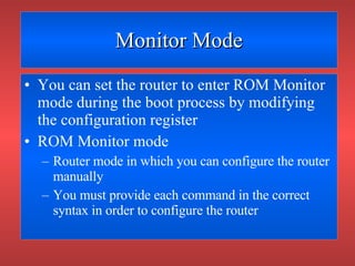 Monitor Mode You can set the router to enter ROM Monitor mode during the boot process by modifying the configuration register ROM Monitor mode Router mode in which you can configure the router manually You must provide each command in the correct syntax in order to configure the router 