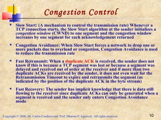 Copyright © 2006, Dr. Carlos Cordeiro and Prof. Dharma P. Agrawal, All rights reserved. 10
Congestion Control
 Slow Start: (A mechanism to control the transmission rate) Whenever a
TCP connection starts, the Slow Start algorithm at the sender initializes a
congestion window (CWND) to one segment and the congestion window
increases by one segment for each acknowledgement returned
 Congestion Avoidance: When Slow Start forces a network to drop one or
more packets due to overload or congestion, Congestion Avoidance is used
to reduce the transmission rate
 Fast Retransmit: When a duplicate ACK is received, the sender does not
know if this is because a TCP segment was lost or because a segment was
delayed and received out of order at the receiver and if more than two
duplicate ACKs are received by the sender, it does not even wait for the
Retransmission Timeout to expire and retransmits the segment (as
indicated by the position of the duplicate ACK in the byte stream)
 Fast Recovery: The sender has implicit knowledge that there is data still
flowing to the receiver since duplicate ACKs can only be generated when a
segment is received and the sender only enters Congestion Avoidance
mode
 