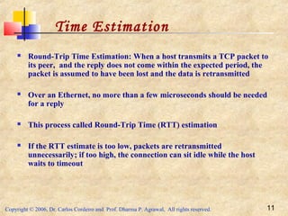 Copyright © 2006, Dr. Carlos Cordeiro and Prof. Dharma P. Agrawal, All rights reserved. 11
 Round-Trip Time Estimation: When a host transmits a TCP packet to
its peer, and the reply does not come within the expected period, the
packet is assumed to have been lost and the data is retransmitted
 Over an Ethernet, no more than a few microseconds should be needed
for a reply
 This process called Round-Trip Time (RTT) estimation
 If the RTT estimate is too low, packets are retransmitted
unnecessarily; if too high, the connection can sit idle while the host
waits to timeout
Time Estimation
 