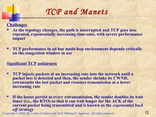 Copyright © 2006, Dr. Carlos Cordeiro and Prof. Dharma P. Agrawal, All rights reserved. 12
TCP and Manets
Challenges
 As the topology changes, the path is interrupted and TCP goes into
repeated, exponentially increasing time-outs, with severe performance
impact
 TCP performance in ad hoc multi-hop environment depends critically
on the congestion window in use
Significant TCP unfairness
 TCP injects packets at an increasing rate into the network until a
packet loss is detected and then, the sender shrinks its CWND,
retransmits the lost packet and resumes transmission at a lower
increasing rate
 If the losses persist at every retransmission, the sender doubles its wait
timer (i.e., the RTO) so that it can wait longer for the ACK of the
current packet being transmitted and is known as the exponential back
off strategy
 
