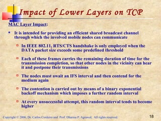 Copyright © 2006, Dr. Carlos Cordeiro and Prof. Dharma P. Agrawal, All rights reserved. 18
Impact of Lower Layers on TCP
MAC Layer Impact:
 It is intended for providing an efficient shared broadcast channel
through which the involved mobile nodes can communicate
 In IEEE 802.11, RTS/CTS handshake is only employed when the
DATA packet size exceeds some predefined threshold
 Each of these frames carries the remaining duration of time for the
transmission completion, so that other nodes in the vicinity can hear
it and postpone their transmissions
 The nodes must await an IFS interval and then contend for the
medium again
 The contention is carried out by means of a binary exponential
backoff mechanism which imposes a further random interval
 At every unsuccessful attempt, this random interval tends to become
higher
 