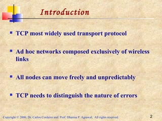 Copyright © 2006, Dr. Carlos Cordeiro and Prof. Dharma P. Agrawal, All rights reserved. 2
Introduction
 TCP most widely used transport protocol
 Ad hoc networks composed exclusively of wireless
links
 All nodes can move freely and unpredictably
 TCP needs to distinguish the nature of errors
 