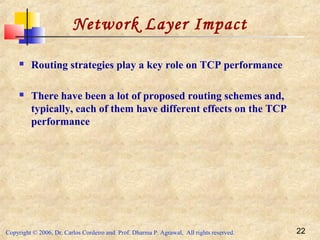 Copyright © 2006, Dr. Carlos Cordeiro and Prof. Dharma P. Agrawal, All rights reserved. 22
Network Layer Impact
 Routing strategies play a key role on TCP performance
 There have been a lot of proposed routing schemes and,
typically, each of them have different effects on the TCP
performance
 