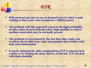 Copyright © 2006, Dr. Carlos Cordeiro and Prof. Dharma P. Agrawal, All rights reserved. 23
DSR
 DSR protocol operates on an on-demand basis in which a node
wishing to find a new route broadcasts a RREQ packet
 The problem with this approach concerns the high probability
of stale routes in environments where high mobility as well as
medium constraints may be normally present
 The problem is exacerbated by the fact that other nodes can
overhear the invalid route reply and populate their buffers with
stale route information
 It can be mitigated by either manipulating TCP to tolerate such
a delay or by making the delay shorter so that the TCP can deal
with them smoothly
 