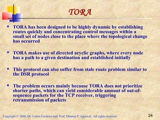 Copyright © 2006, Dr. Carlos Cordeiro and Prof. Dharma P. Agrawal, All rights reserved. 24
TORA
 TORA has been designed to be highly dynamic by establishing
routes quickly and concentrating control messages within a
small set of nodes close to the place where the topological change
has occurred
 TORA makes use of directed acyclic graphs, where every node
has a path to a given destination and established initially
 This protocol can also suffer from stale route problem similar to
the DSR protocol
 The problem occurs mainly because TORA does not prioritize
shorter paths, which can yield considerable amount of out-of-
sequence packets for the TCP receiver, triggering
retransmission of packets
 