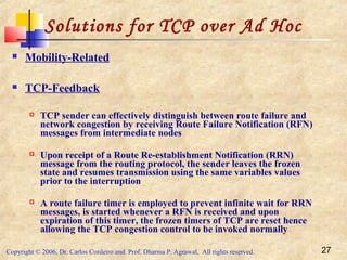 Copyright © 2006, Dr. Carlos Cordeiro and Prof. Dharma P. Agrawal, All rights reserved. 27
Solutions for TCP over Ad Hoc
 Mobility-Related
 TCP-Feedback
 TCP sender can effectively distinguish between route failure and
network congestion by receiving Route Failure Notification (RFN)
messages from intermediate nodes
 Upon receipt of a Route Re-establishment Notification (RRN)
message from the routing protocol, the sender leaves the frozen
state and resumes transmission using the same variables values
prior to the interruption
 A route failure timer is employed to prevent infinite wait for RRN
messages, is started whenever a RFN is received and upon
expiration of this timer, the frozen timers of TCP are reset hence
allowing the TCP congestion control to be invoked normally
 