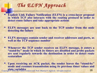 Copyright © 2006, Dr. Carlos Cordeiro and Prof. Dharma P. Agrawal, All rights reserved. 28
 Explicit Link Failure Notification (ELFN) is a cross-layer proposal
in which TCP also interacts with the routing protocol in order to
detect route failure and take appropriate actions
 ELFN messages are sent back to the TCP sender from the node
detecting the failure
 ELFN messages contain sender and receiver addresses and ports, as
well as the TCP sequence number
 Whenever the TCP sender receives an ELFN message, it enters a
“stand-by” mode in which its timers are disabled and probe packets
are sent regularly towards the destination in order to detect route
restoration
 Upon receiving an ACK packet, the sender leaves the “stand-by”
mode and resumes transmission using its previous timer values and
state variables
The ELFN Approach
 
