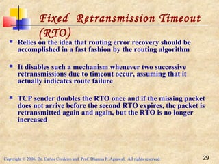 Copyright © 2006, Dr. Carlos Cordeiro and Prof. Dharma P. Agrawal, All rights reserved. 29
 Relies on the idea that routing error recovery should be
accomplished in a fast fashion by the routing algorithm
 It disables such a mechanism whenever two successive
retransmissions due to timeout occur, assuming that it
actually indicates route failure
 TCP sender doubles the RTO once and if the missing packet
does not arrive before the second RTO expires, the packet is
retransmitted again and again, but the RTO is no longer
increased
Fixed Retransmission Timeout
(RTO)
 