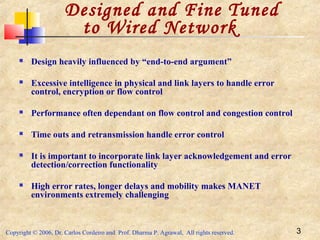 Copyright © 2006, Dr. Carlos Cordeiro and Prof. Dharma P. Agrawal, All rights reserved. 3
Designed and Fine Tuned
to Wired Network
 Design heavily influenced by “end-to-end argument”
 Excessive intelligence in physical and link layers to handle error
control, encryption or flow control
 Performance often dependant on flow control and congestion control
 Time outs and retransmission handle error control
 It is important to incorporate link layer acknowledgement and error
detection/correction functionality
 High error rates, longer delays and mobility makes MANET
environments extremely challenging
 