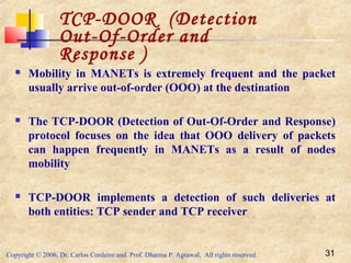 Copyright © 2006, Dr. Carlos Cordeiro and Prof. Dharma P. Agrawal, All rights reserved. 31
 Mobility in MANETs is extremely frequent and the packet
usually arrive out-of-order (OOO) at the destination
 The TCP-DOOR (Detection of Out-Of-Order and Response)
protocol focuses on the idea that OOO delivery of packets
can happen frequently in MANETs as a result of nodes
mobility
 TCP-DOOR implements a detection of such deliveries at
both entities: TCP sender and TCP receiver
TCP-DOOR (Detection
Out-Of-Order and
Response )
 