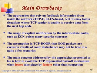 Copyright © 2006, Dr. Carlos Cordeiro and Prof. Dharma P. Agrawal, All rights reserved. 32
 The approaches that rely on feedback information from
inside the network (TCP-F, ELFN-based, ATCP) may fail in
situations where TCP sender is unable to receive data from
the next hop node
 The usage of explicit notification by the intermediate nodes,
such as ECN, raises many security concerns
 The assumption in TCP-DOOR that OOO packets are
exclusive results of route disturbance may not be true in a
quite a few scenarios
 The main concern addressed by the approaches presented so
far is how to avoid the TCP exponential backoff mechanism
when losses take place by factors other than congestion
Main Drawbacks
 