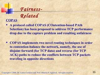 Copyright © 2006, Dr. Carlos Cordeiro and Prof. Dharma P. Agrawal, All rights reserved. 33
COPAS
 A protocol called COPAS (COntention-based PAth
Selection) has been proposed to address TCP performance
drop due to the capture problem and resulting unfairness
 COPAS implements two novel routing techniques in order
to contention-balance the network, namely, the use of
disjoint forward (for TCP data) and reverse (for TCP
ACK) paths to reduce the conflicts between TCP packets
traveling in opposite directions
Fairness-
Related
 