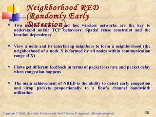 Copyright © 2006, Dr. Carlos Cordeiro and Prof. Dharma P. Agrawal, All rights reserved. 36
 Two unique features of ad hoc wireless networks are the key to
understand unfair TCP behaviors: Spatial reuse constraint and the
location dependency
 View a node and its interfering neighbors to form a neighborhood (the
neighborhood of a node X is formed by all nodes within communication
range of X)
 Flows get different feedback in terms of packet loss rate and packet delay
when congestion happens
 The main achievement of NRED is the ability to detect early congestion
and drop packets proportionally to a flow’s channel bandwidth
utilization
Neighborhood RED
(Randomly Early
Detection)
 