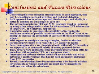 Copyright © 2006, Dr. Carlos Cordeiro and Prof. Dharma P. Agrawal, All rights reserved. 38
Conclusions and Future Directions
 Concerning the error-detection strategies used in each approach, they
may be classified as network detection and end node detection
 Each approach has its advantages and disadvantages, and ideally, it is
better to combine the advantages of each one
 The interactions between TCP and MAC protocols could be improved
by using either using smaller values for the maximum TCP window size
or larger MAC IFS intervals, respectively
 It might be useful to investigate the possibility of increasing the
maximum number of possible retransmissions at the MAC layer as an
attempt to increase the probability of success of the local retransmission
scheme
 With regards to multipath routing strategies, further evaluation
towards improvements with respect to TCP support is needed
 Power management is a very important topic within MANETs, as they
are supposed to be composed mostly of battery powered devices
 Thus, power aware approaches offer increasing interest while little has
been done with regards to TCP, as is not power aware
 Interoperation between wireless mobile ad hoc networks and wired
networks is another subject that has not been adequately addressed
from TCP perspective
 Security considerations have become nowadays a hot issue in wireless
environments as wireless mediums are much more susceptible to
malicious users than the wired ones
 