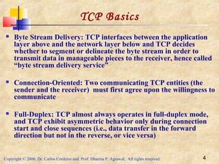 Copyright © 2006, Dr. Carlos Cordeiro and Prof. Dharma P. Agrawal, All rights reserved. 4
TCP Basics
 Byte Stream Delivery: TCP interfaces between the application
layer above and the network layer below and TCP decides
whether to segment or delineate the byte stream in order to
transmit data in manageable pieces to the receiver, hence called
“byte stream delivery service”
 Connection-Oriented: Two communicating TCP entities (the
sender and the receiver) must first agree upon the willingness to
communicate
 Full-Duplex: TCP almost always operates in full-duplex mode,
and TCP exhibit asymmetric behavior only during connection
start and close sequences (i.e., data transfer in the forward
direction but not in the reverse, or vice versa)
 